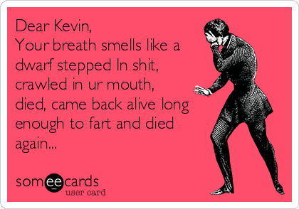 Dear Kevin, 
Your breath smells like a
dwarf stepped In shit,
crawled in ur mouth,
died, came back alive long
enough to fart and died
again...