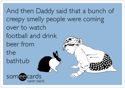 And then Daddy said that a bunch of
creepy smelly people were coming
over to watch
football and drink
beer from
the
bathtub