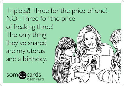 Triplets?! Three for the price of one! 
NO--Three for the price
of freaking three!
The only thing
they've shared
are my uterus
and a birthday.
