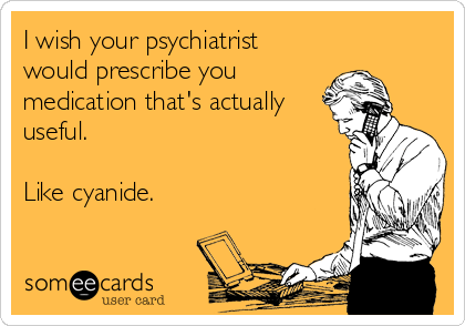 I wish your psychiatrist
would prescribe you
medication that's actually
useful.

Like cyanide.