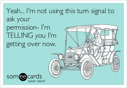 Yeah... I'm not using this turn signal to
ask your
permission- I'm
TELLING you I'm
getting over now.