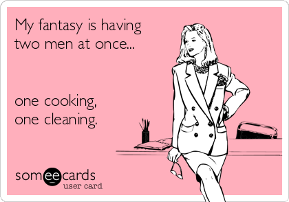 My fantasy is having
two men at once...


one cooking,
one cleaning.