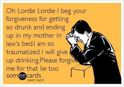 Oh Lordie Lordie I beg your
forgiveness for getting
so drunk and ending
up in my mother in
law's bed.I am so
traumatized I will give
up%2