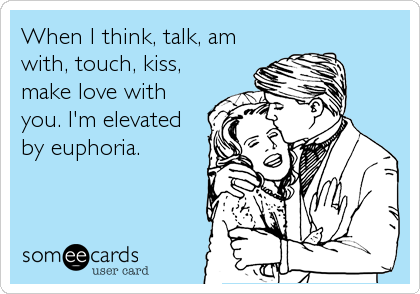 When I think, talk, am
with, touch, kiss,
make love with
you. I'm elevated
by euphoria.