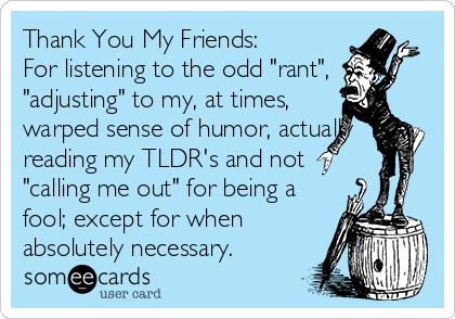 Thank You My Friends:
For listening to the odd "rant",
"adjusting" to my, at times,
warped sense of humor, actually
reading my TLDR's and not
"calling me out" for being a
fool; except for when
absolutely necessary.