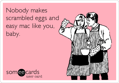 Nobody makes
scrambled eggs and
easy mac like you,
baby.