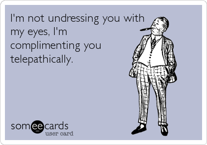 I'm not undressing you with
my eyes, I'm
complimenting you
telepathically.