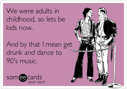 We were adults in
childhood, so lets be
kids now.

And by that I mean get
drunk and dance to
90's music.