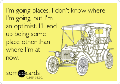 I'm going places. I don't know where
I'm going, but I'm
an optimist. I'll end
up being some
place other than
where I'm at
now.
