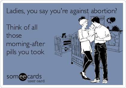 Ladies, you say you're against abortion?

Think of all
those
morning-after
pills you took