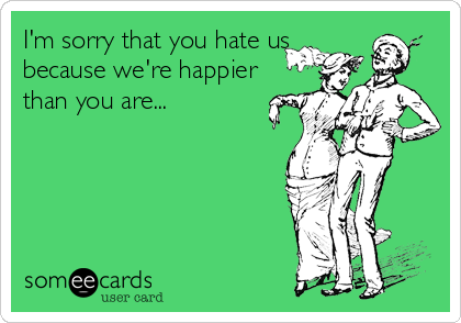 I'm sorry that you hate us
because we're happier
than you are...