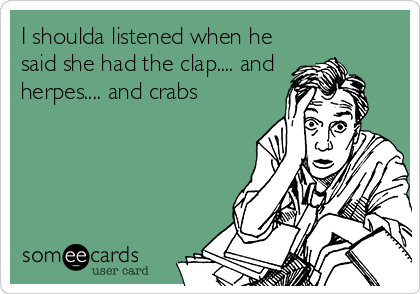 I shoulda listened when he
said she had the clap.... and
herpes.... and crabs