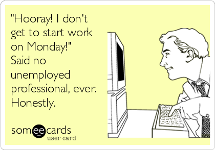 "Hooray! I don't
get to start work
on Monday!"
Said no
unemployed
professional, ever.
Honestly.