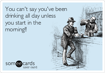 You can't say you've been
drinking all day unless
you start in the
morning!!