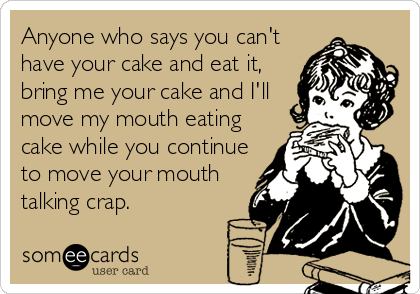 Anyone who says you can't
have your cake and eat it,
bring me your cake and I'll
move my mouth eating
cake while you continue
to move your mouth
talking crap.