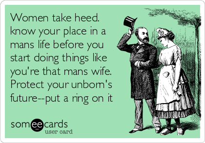 Women take heed.
know your place in a
mans life before you
start doing things like
you're that mans wife.
Protect your unborn's
future--put a ring on it