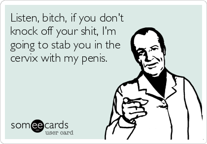 Listen, bitch, if you don't
knock off your shit, I'm
going to stab you in the
cervix with my penis.