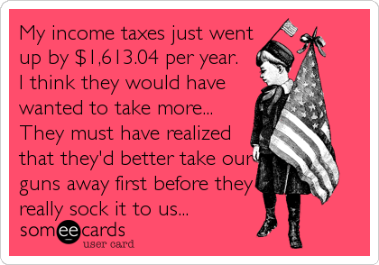 My income taxes just went
up by $1,613.04 per year. 
I think they would have
wanted to take more... 
They must have realized
that they'd better take our
guns away first before they
really sock it to us...