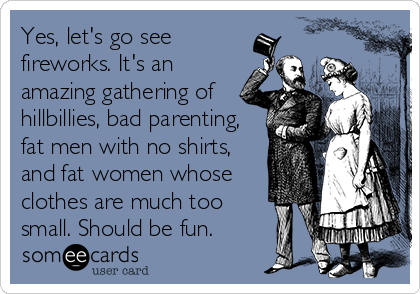 Yes, let's go see
fireworks. It's an
amazing gathering of
hillbillies, bad parenting,
fat men with no shirts,
and fat women whose
clothes are much too
small. Should be fun.
