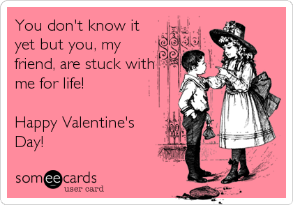 You don't know it
yet but you, my
friend, are stuck with
me for life!

Happy Valentine's
Day!