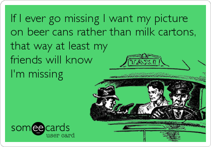 If I ever go missing I want my picture
on beer cans rather than milk cartons,
that way at least my
friends will know
I'm missing