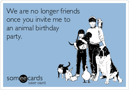 We are no longer friends
once you invite me to
an animal birthday
party.