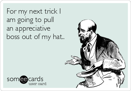 For my next trick I 
am going to pull 
an appreciative 
boss out of my hat..