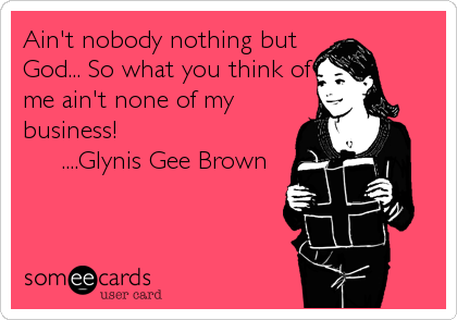 Ain't nobody nothing but
God... So what you think of
me ain't none of my
business! 
     ....Glynis Gee Brown