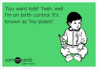You want kids? Yeah, well
I'm on birth control. It's
known as "my sisters".