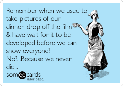 Remember when we used to
take pictures of our
dinner, drop off the film 
& have wait for it to be
developed before we can
show everyone?
No?...Because we never
did...