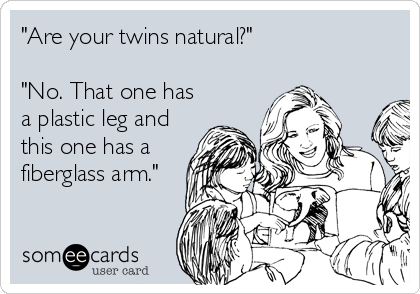 "Are your twins natural?"

"No. That one has
a plastic leg and
this one has a
fiberglass arm."