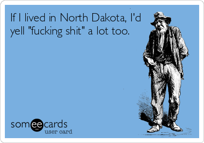 If I lived in North Dakota, I'd
yell "fucking shit" a lot too.