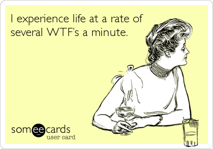 I experience life at a rate of
several WTF’s a minute.
