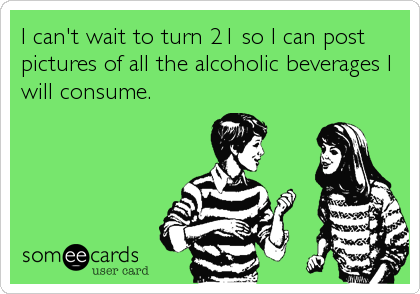 I can't wait to turn 21 so I can post
pictures of all the alcoholic beverages I
will consume.