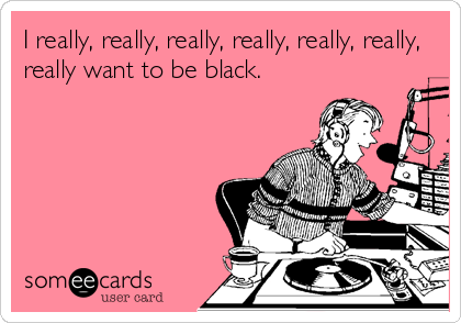 I really, really, really, really, really, really,
really want to be black.