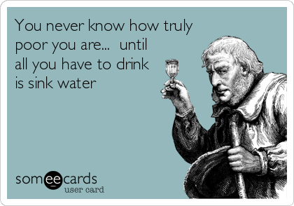 You never know how truly
poor you are...  until
all you have to drink
is sink water