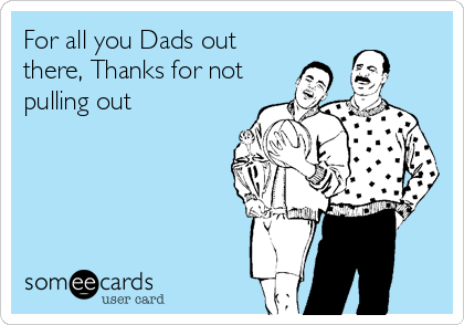 For all you Dads out
there, Thanks for not
pulling out
