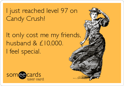 I just reached level 97 on
Candy Crush!

It only cost me my friends,
husband & £10,000. 
I feel special.
