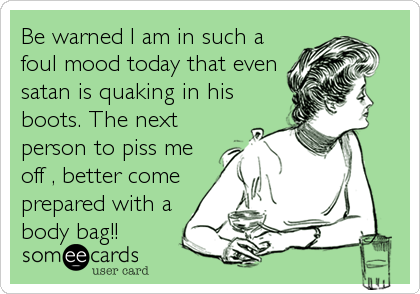 Be warned I am in such a
foul mood today that even
satan is quaking in his
boots. The next
person to piss me
off , better come
prepared with a
body bag!!