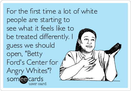 For the first time a lot of white
people are starting to
see what it feels like to
be treated differently. I
guess we should
open, "Betty
Ford's Center for
Angry Whites"?