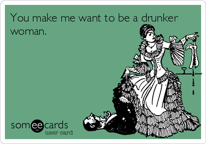 You make me want to be a drunker
woman.