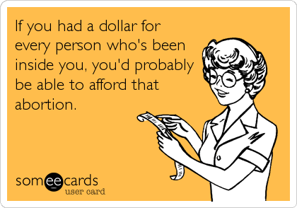 If you had a dollar for
every person who's been
inside you, you'd probably
be able to afford that
abortion.