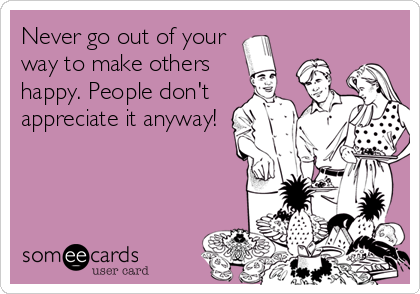 Never Go Out Of Your Way To Make Others Happy People Don T Appreciate It Anyway Party Ecard