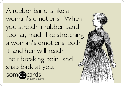 A rubber band is like a
woman's emotions.  When
you stretch a rubber band
too far, much like stretching
a woman's emotions, both
it, and her, will reach
their breaking point and
snap back at you.