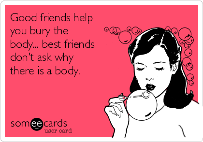 Good friends help
you bury the
body... best friends
don't ask why
there is a body.