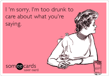 I 'm sorry, I'm too drunk to
care about what you're
saying.