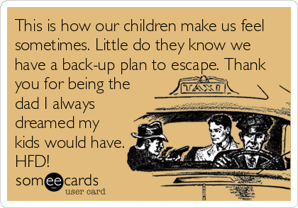 This is how our children make us feel
sometimes. Little do they know we
have a back-up plan to escape. Thank
you for being the
dad I always
dreamed my
kids would have.
HFD!