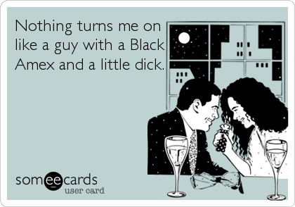 Nothing turns me on
like a guy with a Black
Amex and a little dick.