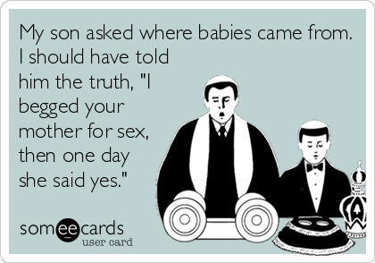 My son asked where babies came from.
I should have told
him the truth, "I
begged your
mother for sex,
then one day
she said yes."