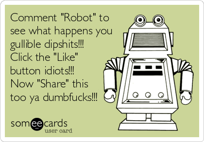 Comment "Robot" to
see what happens you
gullible dipshits!!!
Click the "Like"
button idiots!!!
Now "Share" this
too ya dumbfucks!!!